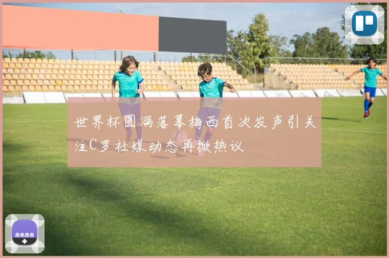世界杯圆满落幕梅西首次发声引关注C罗社媒动态再掀热议